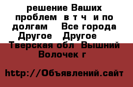 решение Ваших проблем (в т.ч. и по долгам) - Все города Другое » Другое   . Тверская обл.,Вышний Волочек г.